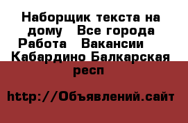 Наборщик текста на дому - Все города Работа » Вакансии   . Кабардино-Балкарская респ.